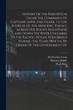 History Of the Expedition Under the Command Of Captains Lewis and Clark, to the Sources Of the Missouri, Thence Across the Rocky Mountains and Down the River Columbia to the Pacific Ocean. Performed During the Years 1804-5-6. By Order Of the Government Of