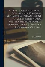 A Shorthand Dictionary, Comprising a Complete Alphabetical Arrangement of all English Words, Written Without Vowels, Adapted to all Systems of Shorthand Writing ..