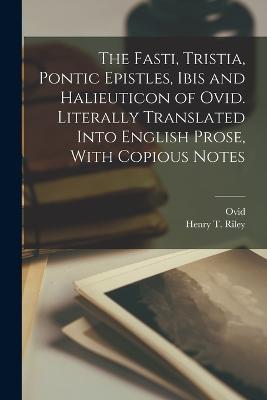 The Fasti, Tristia, Pontic Epistles, Ibis and Halieuticon of Ovid. Literally Translated Into English Prose, With Copious Notes - 43 B C -17 or 18 a D Ovid,Henry T 1816-1878 Riley - cover