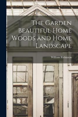 The Garden Beautiful Home Woods and Home Landscape - William Robinson - cover