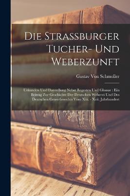 Die Strassburger Tucher- Und Weberzunft: Urkunden Und Darstellung Nebst Regesten Und Glossar: Ein Beitrag Zur Geschichte Der Deutschen Weberei Und Des Deutschen Gewerberechts Vom Xiii. - Xvii. Jahrhundert - Gustav Von Schmoller - cover