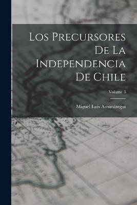 Los Precursores De La Independencia De Chile; Volume 3 - Miguel Luis Amunategui - cover