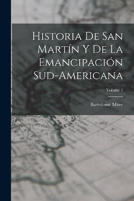 Historia De San Martin Y De La Emancipacion Sud-Americana; Volume 1 - Bartolome Mitre - cover