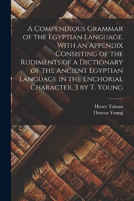 A Compendious Grammar of the Egyptian Language. With an Appendix Consisting of the Rudiments of a Dictionary of the Ancient Egyptian Language in the Enchorial Character, 3 by T. Young - Thomas Young,Henry Tattam - cover