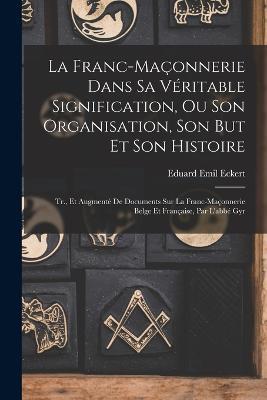 La Franc-Maconnerie Dans Sa Veritable Signification, Ou Son Organisation, Son But Et Son Histoire: Tr., Et Augmente De Documents Sur La Franc-Maconnerie Belge Et Francaise, Par L'abbe Gyr - Eduard Emil Eckert - cover