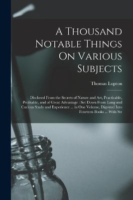 A Thousand Notable Things On Various Subjects: Disclosed From the Secrets of Nature and Art, Practicable, Profitable, and of Great Advantage: Set Down From Long and Curious Study and Experience ... in One Volume, Digested Into Fourteen Books ... With Str - Thomas Lupton - cover