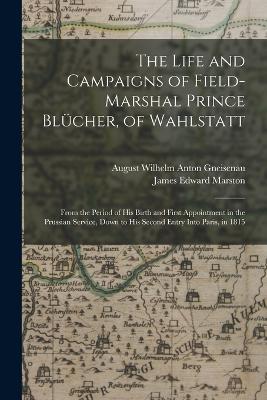 The Life and Campaigns of Field-Marshal Prince Blucher, of Wahlstatt: From the Period of His Birth and First Appointment in the Prussian Service, Down to His Second Entry Into Paris, in 1815 - James Edward Marston,August Wilhelm Anton Gneisenau - cover