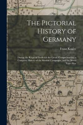 The Pictorial History of Germany: During the Reign of Frederick the Great: Comprehending a Complete History of the Silesian Campaigns, and the Seven Years War - Franz Kugler - cover