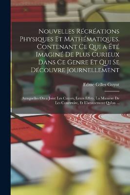 Nouvelles Recreations Physiques Et Mathematiques. Contenant Ce Qui a Ete Imagine De Plus Curieux Dans Ce Genre Et Qui Se Decouvre Journellement; Auxquelles On a Joint Les Causes, Leurs Effets, La Maniere De Les Construire, Et L'amusement Qu'on ... - Edme Gilles Guyot - cover