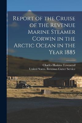 Report of the Cruise of the Revenue Marine Steamer Corwin in the Arctic Ocean in the Year 1885 - Charles Haskins Townsend - cover