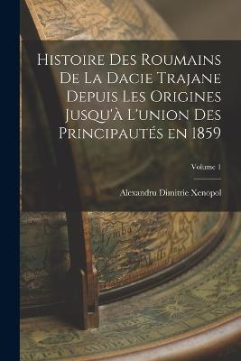 Histoire des roumains de la Dacie trajane depuis les origines jusqu'a l'union des principautes en 1859; Volume 1 - Alexandru Dimitrie Xenopol - cover