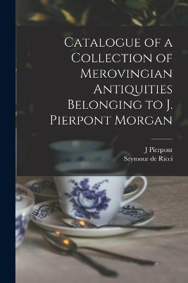 Catalogue of a Collection of Merovingian Antiquities Belonging to J. Pierpont Morgan - Seymour De Ricci,J Pierpont 1837-1913 Morgan - cover