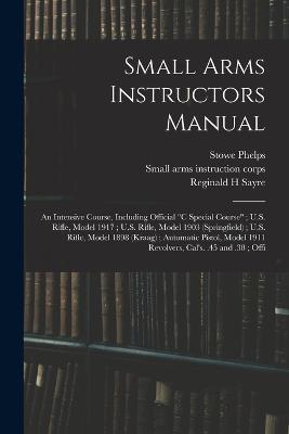 Small Arms Instructors Manual: An Intensive Course, Including Official "C Special Course"; U.S. Rifle, Model 1917; U.S. Rifle, Model 1903 (Springfield); U.S. Rifle, Model 1898 (Kraag); Automatic Pistol, Model 1911 Revolvers, Cal's. .45 and .38; Offi - Small Arms Instruction Corps,Reginald H Sayre,Stowe Phelps - cover