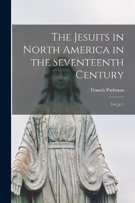 The Jesuits in North America in the Seventeenth Century: 3-4, pt.1 - Francis Parkman - cover