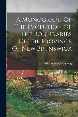 A Monograph Of The Evolution Of The Boundaries Of The Province Of New Brunswick - William Francis Ganong - cover