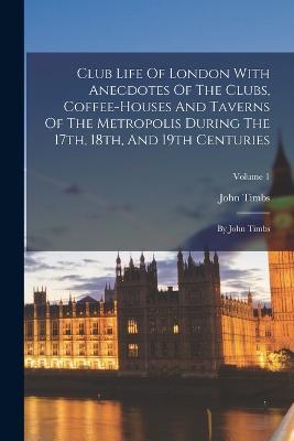 Club Life Of London With Anecdotes Of The Clubs, Coffee-houses And Taverns Of The Metropolis During The 17th, 18th, And 19th Centuries: By John Timbs; Volume 1 - John Timbs - cover