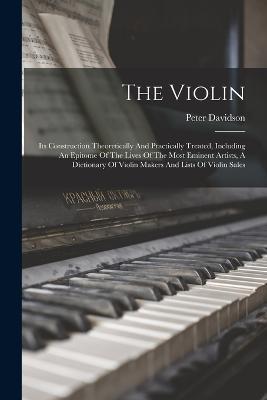 The Violin: Its Construction Theoretically And Practically Treated, Including An Epitome Of The Lives Of The Most Eminent Artists, A Dictionary Of Violin Makers And Lists Of Violin Sales - Peter Davidson - cover