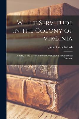 White Servitude in the Colony of Virginia: A Study of the System of Indentured Labor in the American Colonies; - James Curtis Ballagh - cover