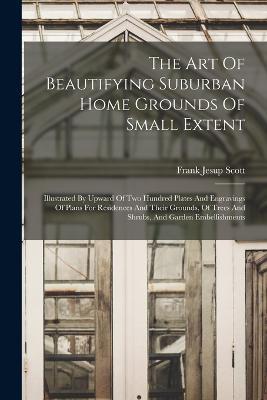 The Art Of Beautifying Suburban Home Grounds Of Small Extent: Illustrated By Upward Of Two Hundred Plates And Engravings Of Plans For Residences And Their Grounds, Of Trees And Shrubs, And Garden Embellishments - Frank Jesup Scott - cover