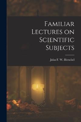 Familiar Lectures on Scientific Subjects - John F W (John Frederick William) - cover