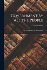 Government By all the People; or, The Initiative, the Referendum,