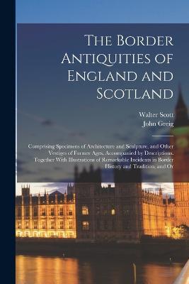 The Border Antiquities of England and Scotland: Comprising Specimens of Architecture and Sculpture, and Other Vestiges of Former Ages, Accompanied by Descriptions. Together With Illustrations of Remarkable Incidents in Border History and Tradition, and Or - Walter Scott,John Greig - cover