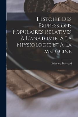 Histoire Des Expressions Populaires Relatives A L'anatomie, A La Physiologie Et A La Medecine - Edouard Brissaud - cover