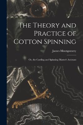 The Theory and Practice of Cotton Spinning: Or, the Carding and Spinning Master's Assistant - James Montgomery - cover
