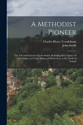 A Methodist Pioneer: The Life and Labours of John Smith. Including Brief Notices of the Origin and Early History of Methodism in the North of Ireland - Charles Henry Crookshank,John Smith - cover