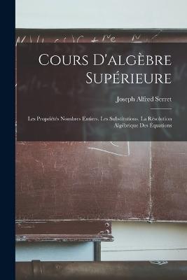 Cours D'algebre Superieure: Les Proprietes Nombres Entiers. Les Substitutions. La Resolution Algebrique Des Equations - Joseph Alfred Serret - cover