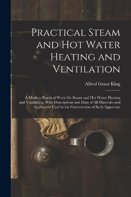 Practical Steam and Hot Water Heating and Ventilation: A Modern Practical Work On Steam and Hot Water Heating and Ventilation, With Descriptions and Data of All Materials and Appliances Used in the Construction of Such Apparatus - Alfred Grant King - cover