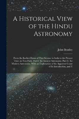 A Historical View of the Hindu Astronomy: From the Earliest Dawn of That Science in India to the Present Time. in Two Parts. Part I. the Ancient Astronomy. Part Ii. the Modern Astronomy, With an Explanation of the Apparent Cause of Its Introduction, and T - John Bentley - cover