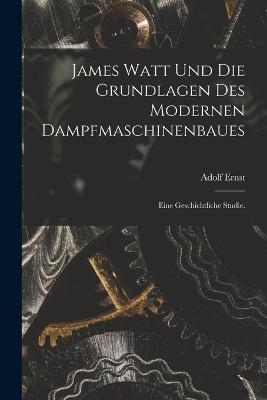 James Watt und die Grundlagen des modernen Dampfmaschinenbaues: Eine geschichtliche Studie. - Adolf Ernst - cover