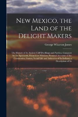 New Mexico, the Land of the Delight Makers: The History of Its Ancient Cliff Dwellings and Pueblos, Conquest by the Spaniards, Franciscan Missions; Personal Accounts of the Ceremonies, Games, Social Life and Industries of Its Indians; a Description of Its - George Wharton James - cover