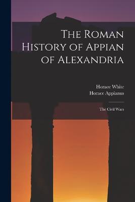 The Roman History of Appian of Alexandria: The Civil Wars - Horace White,Horace Appianus - cover