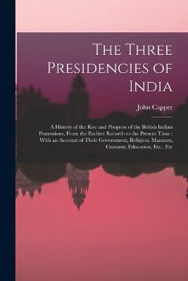 The Three Presidencies of India: A History of the Rise and Progress of the British Indian Possessions, From the Earliest Records to the Present Time; With an Account of Their Government, Religion, Manners, Customs, Education, Etc., Etc - John Capper - cover