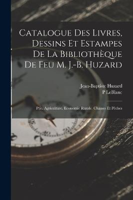 Catalogue Des Livres, Dessins Et Estampes De La Bibliotheque De Feu M. J.-B. Huzard: Ptie. Agriculture. Economie Rurale. Chasses Et Peches - Jean-Baptiste Huzard,P LeBlanc - cover