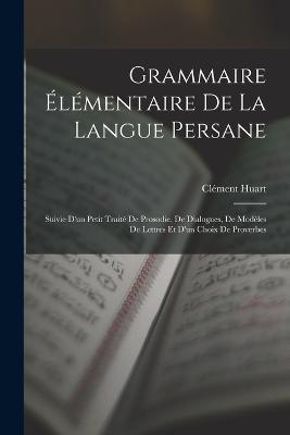 Grammaire Elementaire De La Langue Persane: Suivie D'un Petit Traite De Prosodie, De Dialogues, De Modeles De Lettres Et D'un Choix De Proverbes - Clement Huart - cover