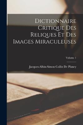 Dictionnaire Critique Des Reliques Et Des Images Miraculeuses; Volume 1 - Jacques Albin Simon Collin De Plancy - cover