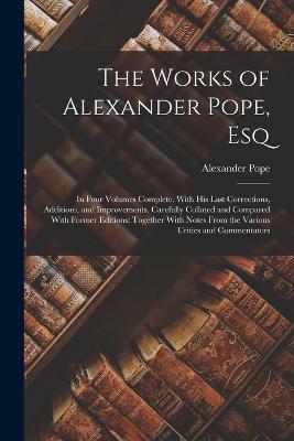 The Works of Alexander Pope, Esq: In Four Volumes Complete. With His Last Corrections, Additions, and Improvements. Carefully Collated and Compared With Former Editions: Together With Notes From the Various Critics and Commentators - Alexander Pope - cover