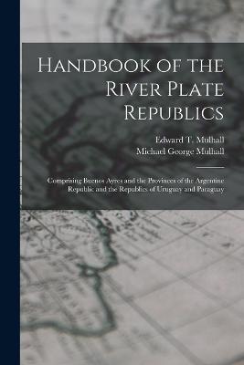 Handbook of the River Plate Republics: Comprising Buenos Ayres and the Provinces of the Argentine Republic and the Republics of Uruguay and Paraguay - Michael George Mulhall,Edward T Mulhall - cover