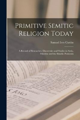 Primitive Semitic Religion Today; a Record of Researches, Discoveries and Studies in Syria, Palestine and the Sinaitic Peninsula - Samuel Ives Curtiss - cover