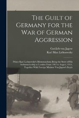 The Guilt of Germany for the war of German Aggression: Prince Karl Lichnowsky's Memorandum; Being the Story of his Ambassadorship at London From 1912 to August, 1914, Together With Foreign Minister von Jagow's Reply - Karl Max Lichnowsky,Gottlieb Von Jagow - cover