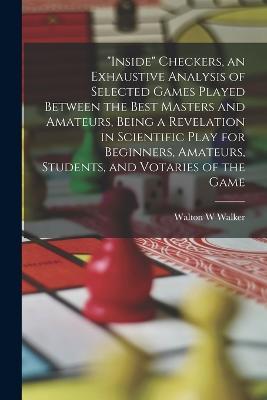 "Inside" Checkers, an Exhaustive Analysis of Selected Games Played Between the Best Masters and Amateurs, Being a Revelation in Scientific Play for Beginners, Amateurs, Students, and Votaries of the Game - Walton W Walker - cover