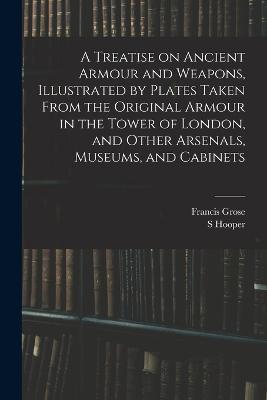 A Treatise on Ancient Armour and Weapons, Illustrated by Plates Taken From the Original Armour in the Tower of London, and Other Arsenals, Museums, and Cabinets - Francis Grose,S Hooper - cover