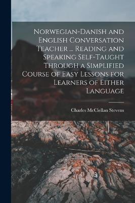 Norwegian-Danish and English Conversation Teacher ... Reading and Speaking Self-taught Through a Simplified Course of Easy Lessons for Learners of Either Language - Charles McClellan Stevens - cover