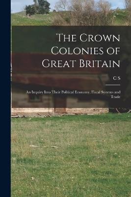 The Crown Colonies of Great Britain: An Inquiry Into Their Political Economy, Fiscal Systems and Trade - C S 1832-1896 Salmon - cover