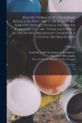 Proces-verbaux de l'Academie royale de peinture et de sculpture, 1648-1793. Publies pour la Societe de l'histoire de l'art francais d'apres les registres originaux conserves a l'Ecole des beaux-arts: 6; Volume 6 - Anatole De Montaiglon - cover