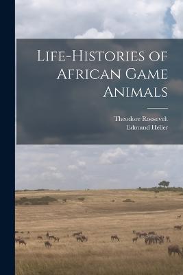 Life-histories of African Game Animals - Edmund Heller,Theodore Roosevelt - cover