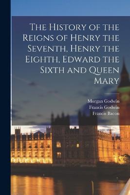 The History of the Reigns of Henry the Seventh, Henry the Eighth, Edward the Sixth and Queen Mary - Francis Bacon,Francis Godwin,Morgan Godwin - cover